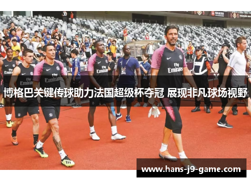 博格巴关键传球助力法国超级杯夺冠 展现非凡球场视野