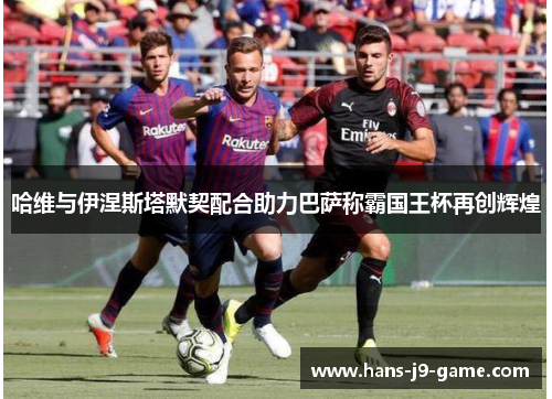 哈维与伊涅斯塔默契配合助力巴萨称霸国王杯再创辉煌