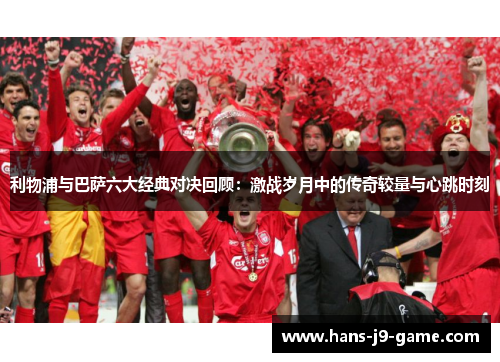 利物浦与巴萨六大经典对决回顾：激战岁月中的传奇较量与心跳时刻