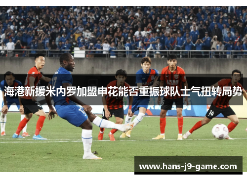 海港新援米内罗加盟申花能否重振球队士气扭转局势