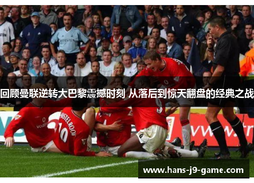 回顾曼联逆转大巴黎震撼时刻 从落后到惊天翻盘的经典之战