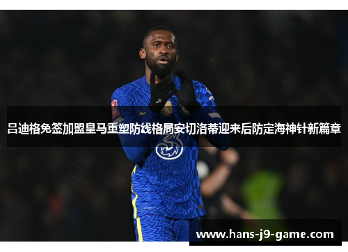 吕迪格免签加盟皇马重塑防线格局安切洛蒂迎来后防定海神针新篇章